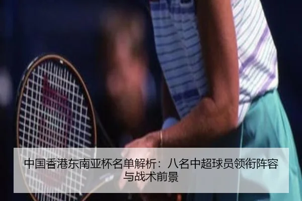 中国香港东南亚杯名单解析：八名中超球员领衔阵容与战术前景